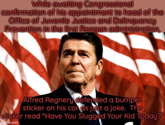 I don't find that funny. | While awaiting Congressional confirmation of his appointment to head of the Office of Juvenile Justice and Delinquency Prevention in the first Reagan administration, Alfred Regnery defended a bumper sticker on his car as just a joke.  The sticker read "Have You Slugged Your Kid Today?" | image tagged in ronald reagan,there seems to be no sign of intelligent life anywhere,politics,child abuse | made w/ Imgflip meme maker