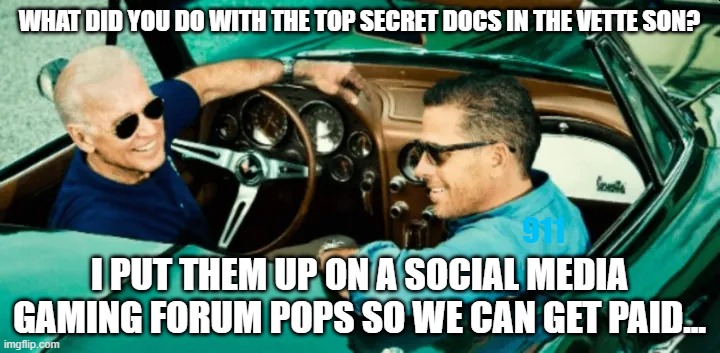Biden corvette top secret documents | WHAT DID YOU DO WITH THE TOP SECRET DOCS IN THE VETTE SON? 911; I PUT THEM UP ON A SOCIAL MEDIA GAMING FORUM POPS SO WE CAN GET PAID... | image tagged in biden corvette top secret documents | made w/ Imgflip meme maker