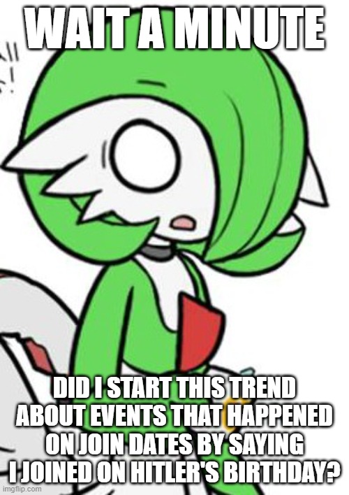 Gardevoir | WAIT A MINUTE; DID I START THIS TREND ABOUT EVENTS THAT HAPPENED ON JOIN DATES BY SAYING I JOINED ON HITLER'S BIRTHDAY? | image tagged in gardevoir | made w/ Imgflip meme maker