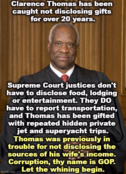 There are very few laws that apply to the Supreme Court, but  Thomas managed to find another one to break. Not his first. | Clarence Thomas has been 
caught not disclosing gifts 
for over 20 years. Supreme Court justices don't 
have to disclose food, lodging 
or entertainment. They DO 
have to report transportation, 
and Thomas has been gifted 
with repeated hidden private 
jet and superyacht trips. Thomas was previously in 
trouble for not disclosing the 
sources of his wife's income. 
Corruption, thy name is GOP. 
Let the whining begin. | image tagged in clarence thomas - needs not met,clarence thomas,it's the law,strict,scofflaw | made w/ Imgflip meme maker