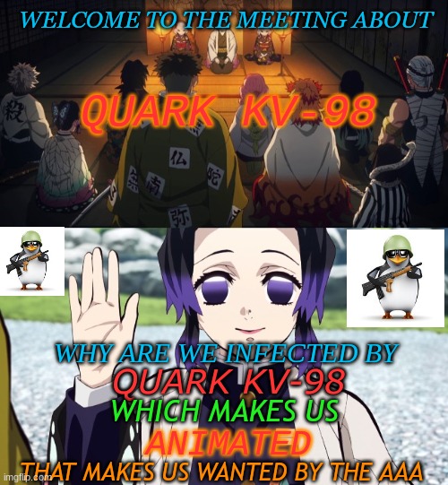 Welcome to this meeting about... | WELCOME TO THE MEETING ABOUT; QUARK KV-98; WHY ARE WE INFECTED BY; QUARK KV-98; WHICH MAKES US; ANIMATED; THAT MAKES US WANTED BY THE AAA | image tagged in welcome to this meeting about,no anime penguin,shinobu kocho | made w/ Imgflip meme maker