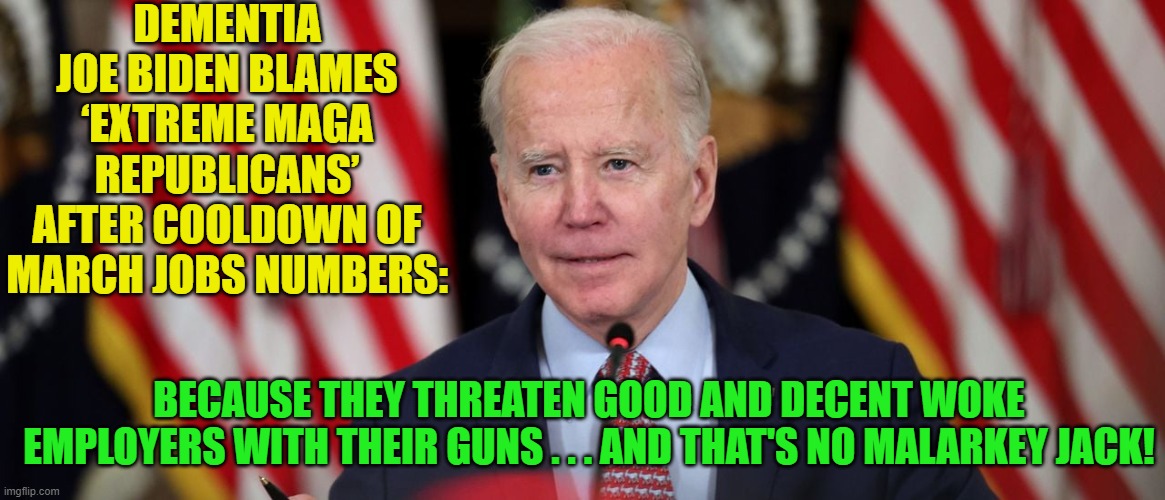 If Dementia-Man said it then there would be leftist whackos . . . believing him. | DEMENTIA JOE BIDEN BLAMES ‘EXTREME MAGA REPUBLICANS’ AFTER COOLDOWN OF MARCH JOBS NUMBERS:; BECAUSE THEY THREATEN GOOD AND DECENT WOKE EMPLOYERS WITH THEIR GUNS . . . AND THAT'S NO MALARKEY JACK! | image tagged in truth versus leftism | made w/ Imgflip meme maker