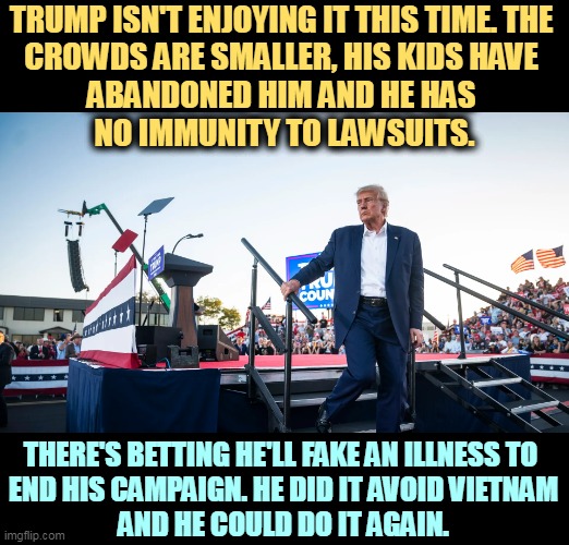 TRUMP ISN'T ENJOYING IT THIS TIME. THE 
CROWDS ARE SMALLER, HIS KIDS HAVE 
ABANDONED HIM AND HE HAS 
NO IMMUNITY TO LAWSUITS. THERE'S BETTING HE'LL FAKE AN ILLNESS TO 
END HIS CAMPAIGN. HE DID IT AVOID VIETNAM
AND HE COULD DO IT AGAIN. | image tagged in trump,loser,maga,small,tired | made w/ Imgflip meme maker
