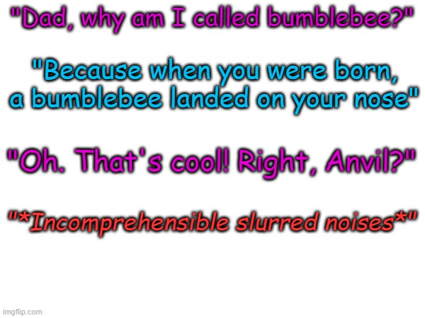 the | "Dad, why am I called bumblebee?"; "Because when you were born, a bumblebee landed on your nose"; "Oh. That's cool! Right, Anvil?"; "*Incomprehensible slurred noises*" | made w/ Imgflip meme maker