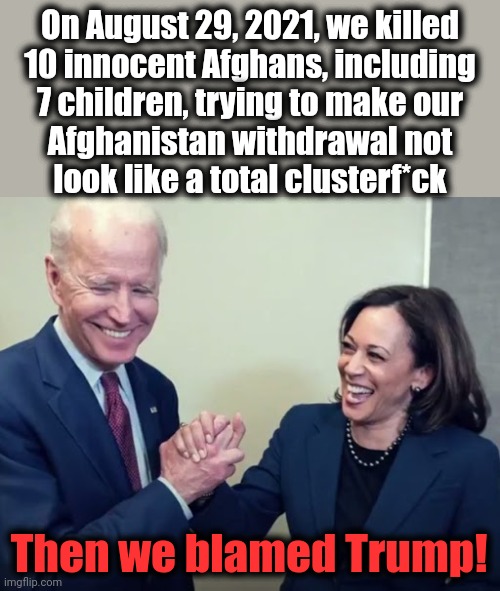 It's a democrat win-win! | On August 29, 2021, we killed
10 innocent Afghans, including
7 children, trying to make our
Afghanistan withdrawal not
look like a total clusterf*ck; Then we blamed Trump! | image tagged in biden and harris,kabul drone strike,afghanistan,aid workers,blame trump,democrats | made w/ Imgflip meme maker