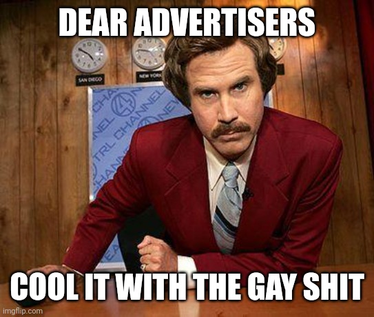 Extremely gay advertising. | DEAR ADVERTISERS; COOL IT WITH THE GAY SHIT | image tagged in ron burgundy | made w/ Imgflip meme maker