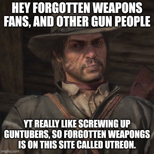 John Marston | HEY FORGOTTEN WEAPONS FANS, AND OTHER GUN PEOPLE; YT REALLY LIKE SCREWING UP GUNTUBERS, SO FORGOTTEN WEAPONGS IS ON THIS SITE CALLED UTREON. | image tagged in john marston | made w/ Imgflip meme maker