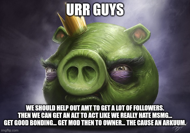 Sounds like a master plan | URR GUYS; WE SHOULD HELP OUT AMT TO GET A LOT OF FOLLOWERS. THEN WE CAN GET AN ALT TO ACT LIKE WE REALLY HATE MSMG... GET GOOD BONDING... GET MOD THEN TO OWNER... THE CAUSE AN ARKUUM. | image tagged in angry birds realistic king pig | made w/ Imgflip meme maker