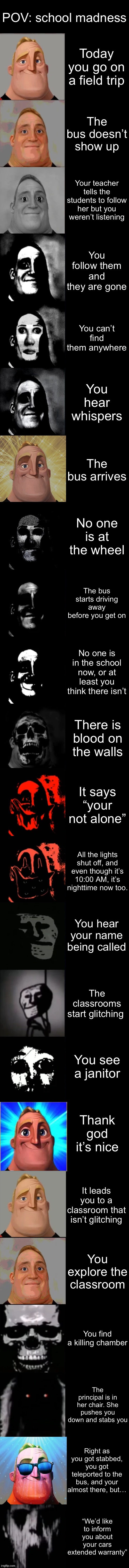 Field trip | POV: school madness; Today you go on a field trip; The bus doesn’t show up; Your teacher tells the students to follow her but you weren’t listening; You follow them and they are gone; You can’t find them anywhere; You hear whispers; The bus arrives; No one is at the wheel; The bus starts driving away before you get on; No one is in the school now, or at least you think there isn’t; There is blood on the walls; It says “your not alone”; All the lights shut off, and even though it’s 10:00 AM, it’s nighttime now too. You hear your name being called; The classrooms start glitching; You see a janitor; Thank god it’s nice; It leads you to a classroom that isn’t glitching; You explore the classroom; You find a killing chamber; The principal is in her chair. She pushes you down and stabs you; Right as you got stabbed, you got teleported to the bus, and your almost there, but…; “We’d like to inform you about your cars extended warranty” | image tagged in mr incredible becoming uncanny extended hd | made w/ Imgflip meme maker
