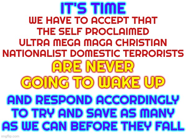 It's The Beginning Of The End Of The World As We Know It And I Feel ... Fine | IT'S TIME; WE HAVE TO ACCEPT THAT THE SELF PROCLAIMED ULTRA MEGA MAGA CHRISTIAN NATIONALIST DOMESTIC TERRORISTS; ARE NEVER GOING TO WAKE UP; AND RESPOND ACCORDINGLY TO TRY AND SAVE AS MANY AS WE CAN BEFORE THEY FALL | image tagged in end of the world,it's beginning,women and children first,we did it patrick we saved the city,memes,scumbag trump | made w/ Imgflip meme maker