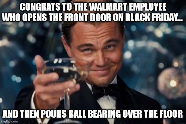 Shop assistant revenge | CONGRATS TO THE WALMART EMPLOYEE WHO OPENS THE FRONT DOOR ON BLACK FRIDAY... AND THEN POURS BALL BEARING OVER THE FLOOR | image tagged in memes,leonardo dicaprio cheers,ball bearings,black friday,oh wow are you actually reading these tags | made w/ Imgflip meme maker