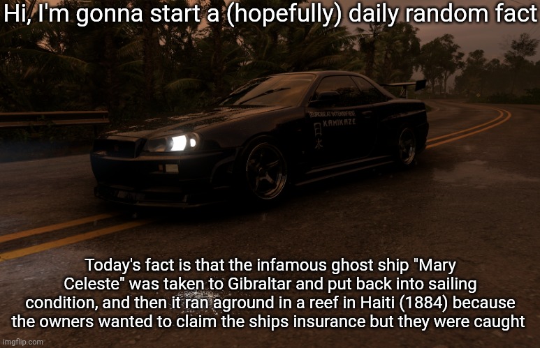 Thanks for reading and I will see you all tomorrow | Hi, I'm gonna start a (hopefully) daily random fact; Today's fact is that the infamous ghost ship "Mary Celeste" was taken to Gibraltar and put back into sailing condition, and then it ran aground in a reef in Haiti (1884) because the owners wanted to claim the ships insurance but they were caught | made w/ Imgflip meme maker