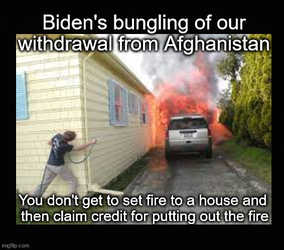 Biden's bungle ... | Biden's bungling of our 
withdrawal from Afghanistan; You don't get to set fire to a house and 
then claim credit for putting out the fire | image tagged in afghanistan withdrawal,biden | made w/ Imgflip meme maker