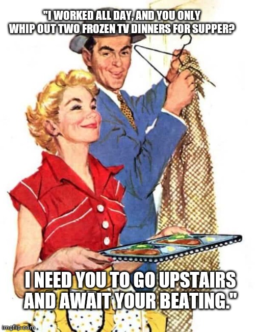 Two TV Dinners | "I WORKED ALL DAY, AND YOU ONLY WHIP OUT TWO FROZEN TV DINNERS FOR SUPPER? I NEED YOU TO GO UPSTAIRS AND AWAIT YOUR BEATING." | image tagged in 1950s housewife | made w/ Imgflip meme maker