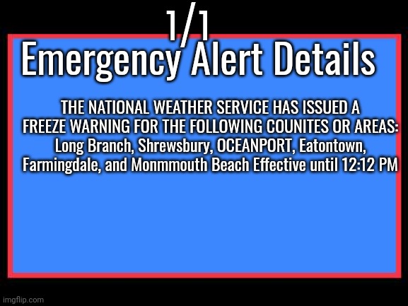 Emergency Alert System | 1/1; Emergency Alert Details; THE NATIONAL WEATHER SERVICE HAS ISSUED A FREEZE WARNING FOR THE FOLLOWING COUNITES OR AREAS: Long Branch, Shrewsbury, OCEANPORT, Eatontown, Farmingdale, and Monmmouth Beach Effective until 12:12 PM | image tagged in emergency alert system | made w/ Imgflip meme maker