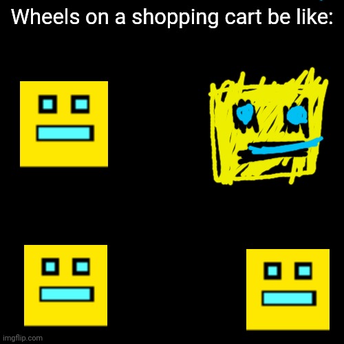 One of the copies is a terrible drawing | Wheels on a shopping cart be like: | image tagged in wheels on a shopping cart be like,memes,geometry dash | made w/ Imgflip meme maker