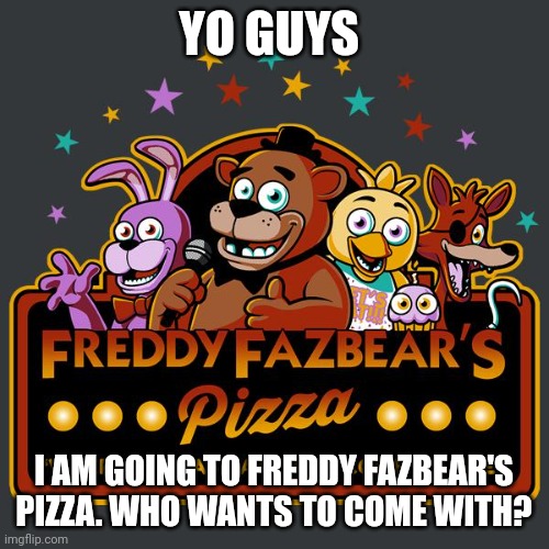 . | YO GUYS; I AM GOING TO FREDDY FAZBEAR'S PIZZA. WHO WANTS TO COME WITH? | image tagged in welcome to freddy fazbears pizza | made w/ Imgflip meme maker