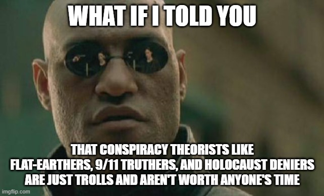 They're not worth your time | WHAT IF I TOLD YOU; THAT CONSPIRACY THEORISTS LIKE FLAT-EARTHERS, 9/11 TRUTHERS, AND HOLOCAUST DENIERS ARE JUST TROLLS AND AREN'T WORTH ANYONE'S TIME | image tagged in memes,matrix morpheus | made w/ Imgflip meme maker