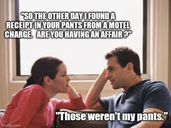 Having An Affair? | "SO THE OTHER DAY I FOUND A RECEIPT IN YOUR PANTS FROM A MOTEL CHARGE.   ARE YOU HAVING AN AFFAIR ?"; "Those weren't my pants." | image tagged in husband wife,couple,funny memes,married | made w/ Imgflip meme maker