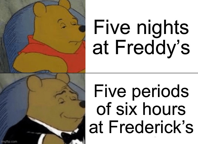 Tuxedo Winnie The Pooh | Five nights at Freddy’s; Five periods of six hours at Frederick’s | image tagged in memes,tuxedo winnie the pooh | made w/ Imgflip meme maker