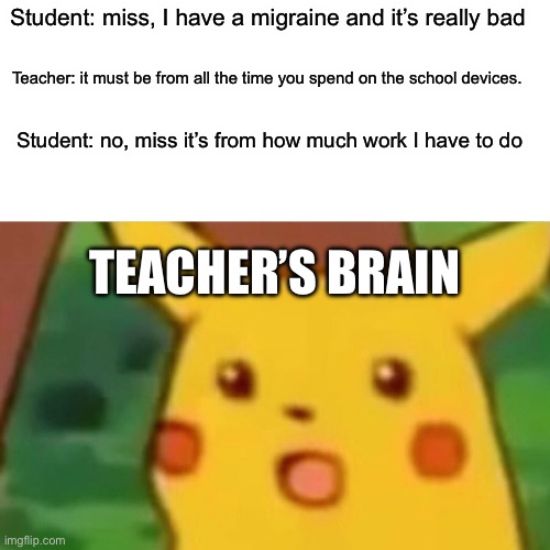Surprised Pikachu | Student: miss, I have a migraine and it’s really bad; Teacher: it must be from all the time you spend on the school devices. Student: no, miss it’s from how much work I have to do; TEACHER’S BRAIN | image tagged in memes,surprised pikachu | made w/ Imgflip meme maker