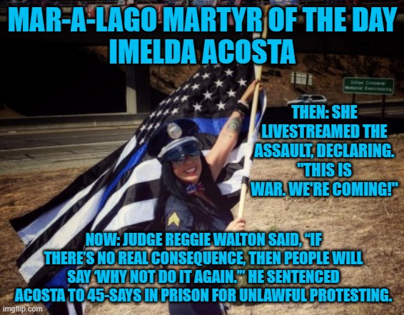 She supports Cops, except when they try to stop her "War." | MAR-A-LAGO MARTYR OF THE DAY
IMELDA ACOSTA; THEN: SHE LIVESTREAMED THE ASSAULT, DECLARING. "THIS IS WAR. WE'RE COMING!"; NOW: JUDGE REGGIE WALTON SAID, “IF THERE’S NO REAL CONSEQUENCE, THEN PEOPLE WILL SAY ‘WHY NOT DO IT AGAIN.’” HE SENTENCED ACOSTA TO 45-SAYS IN PRISON FOR UNLAWFUL PROTESTING. | image tagged in politics | made w/ Imgflip meme maker