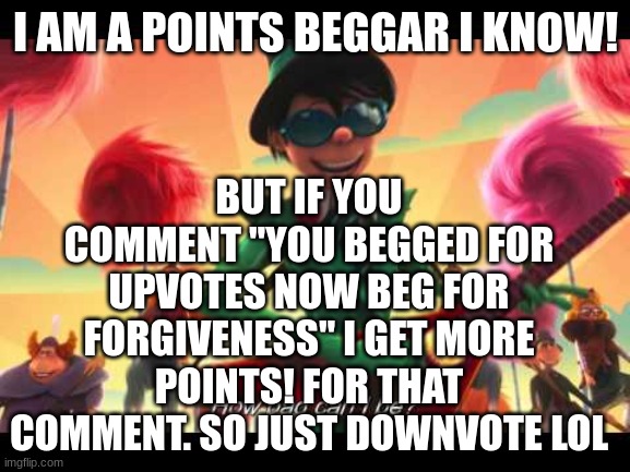 how bad can this meme possibly bee?!?!?! | BUT IF YOU COMMENT "YOU BEGGED FOR UPVOTES NOW BEG FOR FORGIVENESS" I GET MORE POINTS! FOR THAT COMMENT. SO JUST DOWNVOTE LOL; I AM A POINTS BEGGAR I KNOW! | image tagged in how bad can i be,true,meme | made w/ Imgflip meme maker