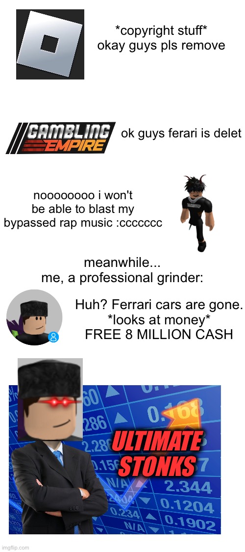 more drama in the roblox car game community that i can use to get digital moneys | *copyright stuff* okay guys pls remove; ok guys ferari is delet; noooooooo i won't be able to blast my bypassed rap music :ccccccc; meanwhile...
me, a professional grinder:; Huh? Ferrari cars are gone.
*looks at money*
FREE 8 MILLION CASH; ULTIMATE STONKS | image tagged in memes,roblox,roblox car games,bruh,idk | made w/ Imgflip meme maker