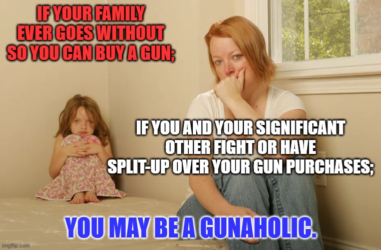 This one is on you.  Be Honest with yourself. | IF YOUR FAMILY EVER GOES WITHOUT SO YOU CAN BUY A GUN;; IF YOU AND YOUR SIGNIFICANT OTHER FIGHT OR HAVE SPLIT-UP OVER YOUR GUN PURCHASES;; YOU MAY BE A GUNAHOLIC. | image tagged in politics | made w/ Imgflip meme maker