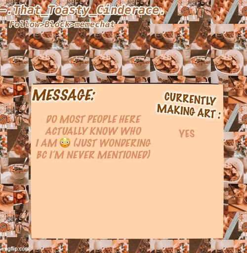 Cinders announcement temp 4.0 | YES; DO MOST PEOPLE HERE ACTUALLY KNOW WHO I AM 😳 (JUST WONDERING BC I’M NEVER MENTIONED) | image tagged in cinders announcement temp 4 0,oop,why are you here | made w/ Imgflip meme maker