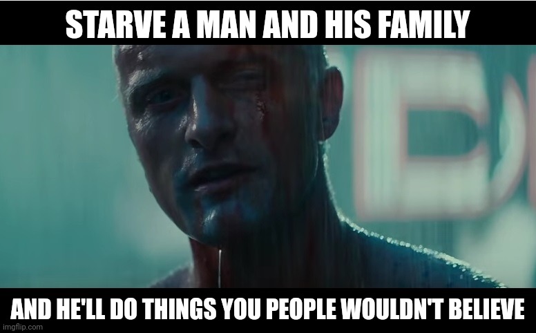 It's gonna take that for good men to do bad things. | STARVE A MAN AND HIS FAMILY; AND HE'LL DO THINGS YOU PEOPLE WOULDN'T BELIEVE | image tagged in i've seen things you people wouldn't believe | made w/ Imgflip meme maker