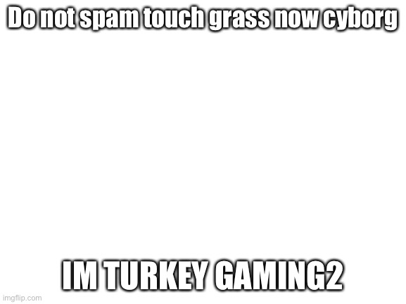 Blank White Template | Do not spam touch grass now cyborg; IM TURKEY GAMING2 | image tagged in blank white template | made w/ Imgflip meme maker