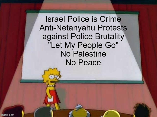 Anti-Netanyahu Protests | Israel Police is Crime
Anti-Netanyahu Protests
against Police Brutality
"Let My People Go"
No Palestine
No Peace | image tagged in lisa simpson's presentation,israel,palestine,protests,police brutality | made w/ Imgflip meme maker