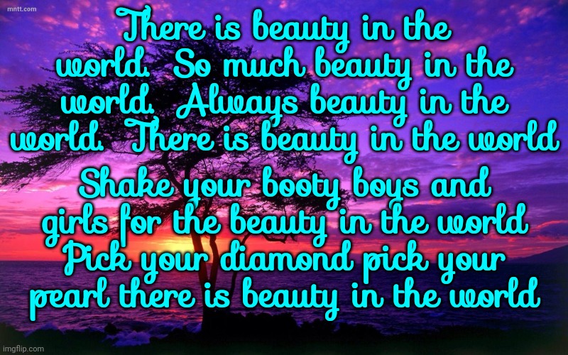 There Is Beauty In The World.  So Much Beauty In The World.  Always Beauty In The World | There is beauty in the world.  So much beauty in the world.  Always beauty in the world.  There is beauty in the world; Shake your booty boys and girls for the beauty in the world
Pick your diamond pick your pearl there is beauty in the world | image tagged in sunrise purple beauty,beauty in this world,you are so beautiful to me,it's all going to be ok,memes,this is beautiful | made w/ Imgflip meme maker