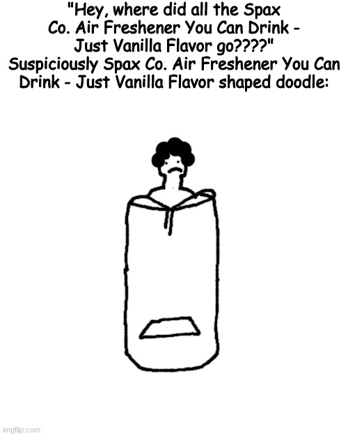yugkhjl | "Hey, where did all the Spax Co. Air Freshener You Can Drink - Just Vanilla Flavor go????"
Suspiciously Spax Co. Air Freshener You Can Drink - Just Vanilla Flavor shaped doodle: | made w/ Imgflip meme maker