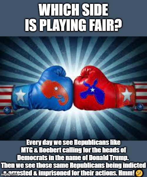 Republicans vs. Democrats | WHICH SIDE IS PLAYING FAIR? Every day we see Republicans like MTG & Boebert calling for the heads of Democrats in the name of Donald Trump. 
Then we see those same Republicans being indicted & arrested & imprisoned for their actions. Hmm!🤔 | image tagged in republicans vs democrats | made w/ Imgflip meme maker