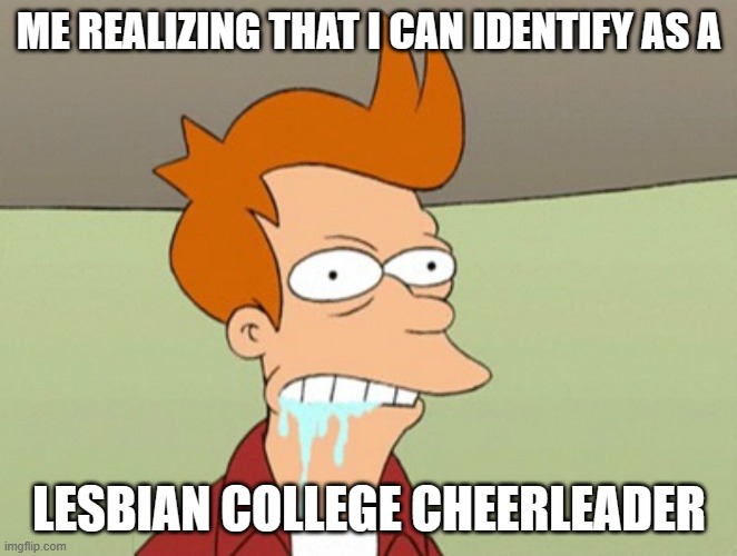 Fry need SNU SNU! | ME REALIZING THAT I CAN IDENTIFY AS A; LESBIAN COLLEGE CHEERLEADER | image tagged in slobbery futurama fry,funny memes,politics,cheerleaders,sexy girl,gender identity | made w/ Imgflip meme maker
