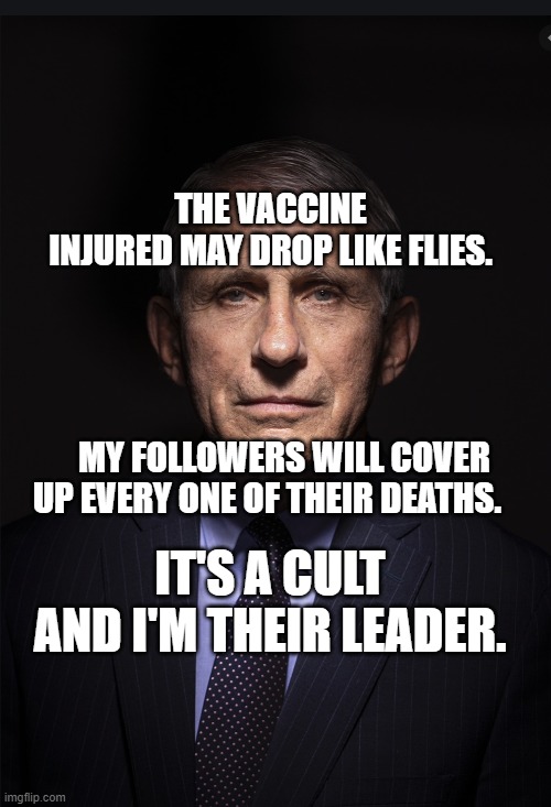 Fauci | THE VACCINE INJURED MAY DROP LIKE FLIES.                                                                                          
    MY FOLLOWERS WILL COVER UP EVERY ONE OF THEIR DEATHS. IT'S A CULT AND I'M THEIR LEADER. | image tagged in fauci | made w/ Imgflip meme maker