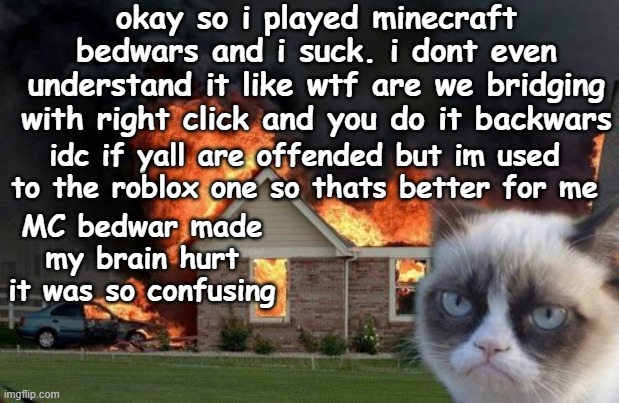 Burn Kitty Meme | okay so i played minecraft bedwars and i suck. i dont even understand it like wtf are we bridging with right click and you do it backwars; idc if yall are offended but im used to the roblox one so thats better for me; MC bedwar made my brain hurt it was so confusing | image tagged in memes,burn kitty,grumpy cat | made w/ Imgflip meme maker