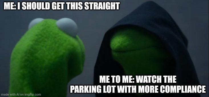 Evil Kermit | ME: I SHOULD GET THIS STRAIGHT; ME TO ME: WATCH THE PARKING LOT WITH MORE COMPLIANCE | image tagged in memes,evil kermit,ai meme | made w/ Imgflip meme maker