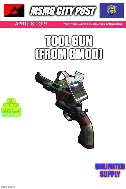 MSMG City Post | WEATHER: CLEAR | 69 DEGREES FAHRENHEIT; APRIL 8 TO 9; TOOL GUN (FROM GMOD); DOES ANYTHING THAT IT DOES FROM GMOD; UNLIMITED SUPPLY | image tagged in msmg city post | made w/ Imgflip meme maker