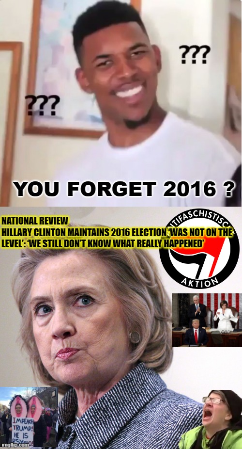 YOU FORGET 2016 ? NATIONAL REVIEW
HILLARY CLINTON MAINTAINS 2016 ELECTION ‘WAS NOT ON THE LEVEL’: ‘WE STILL DON’T KNOW WHAT REALLY HAPPENED’ | image tagged in confused nick young,hillary clinton pissed | made w/ Imgflip meme maker