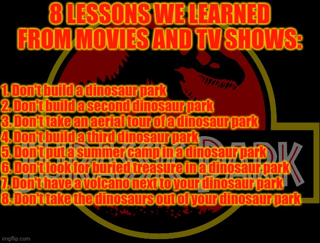 Jurassic Park Logo | 8 LESSONS WE LEARNED FROM MOVIES AND TV SHOWS:; 1. Don't build a dinosaur park
2. Don't build a second dinosaur park
3. Don't take an aerial tour of a dinosaur park
4. Don't build a third dinosaur park
5. Don't put a summer camp in a dinosaur park
6. Don't look for buried treasure in a dinosaur park 
7. Don't have a volcano next to your dinosaur park 
8. Don't take the dinosaurs out of your dinosaur park | image tagged in jurassic park logo,jurassic park,jurassic world,camp cretaceous,legend of isla nublar | made w/ Imgflip meme maker