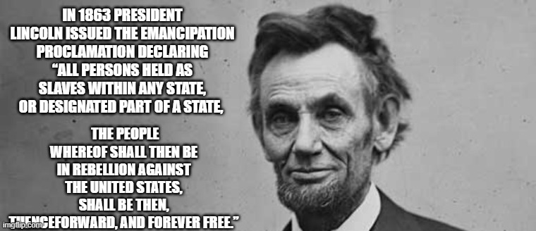 Emancipation Proclamation | IN 1863 PRESIDENT LINCOLN ISSUED THE EMANCIPATION PROCLAMATION DECLARING “ALL PERSONS HELD AS SLAVES WITHIN ANY STATE, OR DESIGNATED PART OF A STATE, THE PEOPLE WHEREOF SHALL THEN BE IN REBELLION AGAINST THE UNITED STATES, SHALL BE THEN, THENCEFORWARD, AND FOREVER FREE.” | made w/ Imgflip meme maker