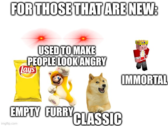 yes | FOR THOSE THAT ARE NEW:; USED TO MAKE PEOPLE LOOK ANGRY; IMMORTAL; FURRY; EMPTY; CLASSIC | image tagged in blank white template | made w/ Imgflip meme maker