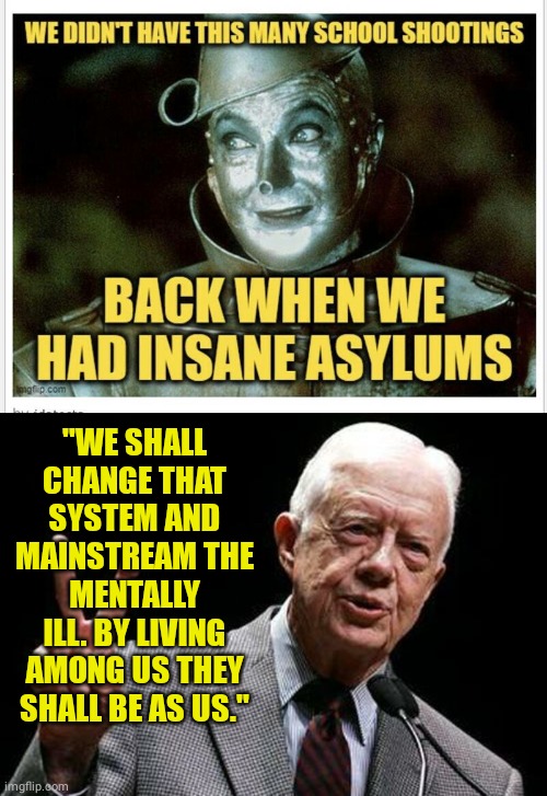 Jimmy Carter Mainstream the Mentally Ill. | "WE SHALL CHANGE THAT SYSTEM AND MAINSTREAM THE MENTALLY ILL. BY LIVING AMONG US THEY SHALL BE AS US." | image tagged in jimmy carter | made w/ Imgflip meme maker