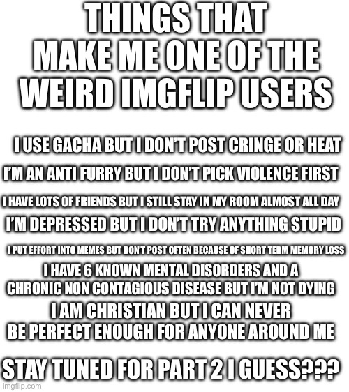 I’m kinda sad, anyone got emotional support? | THINGS THAT MAKE ME ONE OF THE WEIRD IMGFLIP USERS; I USE GACHA BUT I DON’T POST CRINGE OR HEAT; I’M AN ANTI FURRY BUT I DON’T PICK VIOLENCE FIRST; I HAVE LOTS OF FRIENDS BUT I STILL STAY IN MY ROOM ALMOST ALL DAY; I’M DEPRESSED BUT I DON’T TRY ANYTHING STUPID; I PUT EFFORT INTO MEMES BUT DON’T POST OFTEN BECAUSE OF SHORT TERM MEMORY LOSS; I HAVE 6 KNOWN MENTAL DISORDERS AND A CHRONIC NON CONTAGIOUS DISEASE BUT I’M NOT DYING; I AM CHRISTIAN BUT I CAN NEVER BE PERFECT ENOUGH FOR ANYONE AROUND ME; STAY TUNED FOR PART 2 I GUESS??? | image tagged in im fine i swear | made w/ Imgflip meme maker