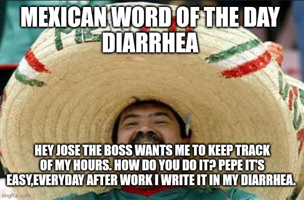 mexican word of the day | MEXICAN WORD OF THE DAY 
DIARRHEA; HEY JOSE THE BOSS WANTS ME TO KEEP TRACK OF MY HOURS. HOW DO YOU DO IT? PEPE IT'S EASY,EVERYDAY AFTER WORK I WRITE IT IN MY DIARRHEA. | image tagged in mexican word of the day | made w/ Imgflip meme maker