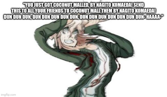 [ Note: No. I will find the mod who did this and I will kill them. :) ] | "YOU JUST GOT COCONUT MALLED, BY NAGITO KOMAEDA! SEND THIS TO ALL YOUR FRIENDS TO COCONUT MALL THEM BY NAGITO KOMAEDA! DUN DUN DUN, DUN DUN DUN DUN DUN, DUN DUN DUN DUN DUN DUN DUN- HAAAA-" | image tagged in komaeda | made w/ Imgflip meme maker