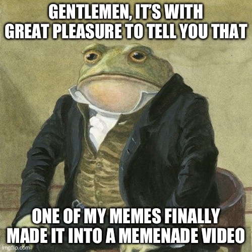 Gentlemen, it is with great pleasure to inform you that | GENTLEMEN, IT’S WITH GREAT PLEASURE TO TELL YOU THAT; ONE OF MY MEMES FINALLY MADE IT INTO A MEMENADE VIDEO | image tagged in gentlemen it is with great pleasure to inform you that | made w/ Imgflip meme maker